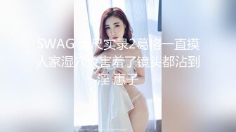 SWAG 大尺实录2葛格一直摸人家湿穴太害羞了镜头都沾到淫 惠子