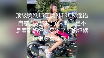 顶级美妖TS江美琳19CM淫语自慰,妈妈的奶子大吗，是不是看到妈妈就受不了，妈妈操过很多女神哦！