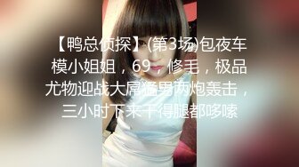 【鸭总侦探】(第3场)包夜车模小姐姐，69，修毛，极品尤物迎战大屌猛男两炮轰击，三小时下来干得腿都哆嗦