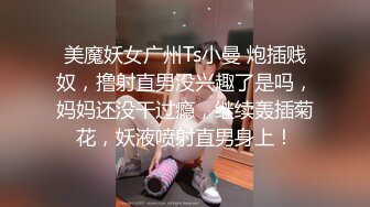 美魔妖女广州Ts小曼 炮插贱奴，撸射直男没兴趣了是吗，妈妈还没干过瘾，继续轰插菊花，妖液喷射直男身上！