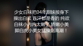 少女白袜把04年甜妹按身下操出白浆 连汗都是香的 纯欲白袜小内内太嫩了 娇嫩小美脚白虎小美女猛操到高潮！