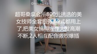 超哥桑拿会所800元挑选的美女技师全套服务,69式都用上了,把美女搞得淫性大发高潮不断,2人相互配合激烈爆插