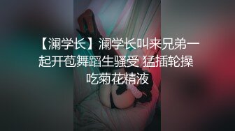 【澜学长】澜学长叫来兄弟一起开苞舞蹈生骚受 猛插轮操 吃菊花精液