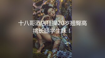 十八哥酒店狂操20岁翘臀高挑长腿学生妹！