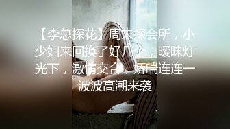 【李总探花】周末探会所，小少妇来回换了好几个，暧昧灯光下，激情交合，娇喘连连一波波高潮来袭