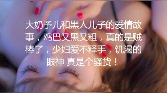 大奶予儿和黑人儿子的爱情故事，鸡巴又黑又粗，真的是贼棒了，少妇爱不释手，饥渴的眼神 真是个骚货！