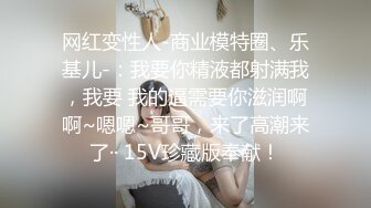 网红变性人-商业模特圈、乐基儿-：我要你精液都射满我，我要 我的逼需要你滋润啊啊~嗯嗯~哥哥，来了高潮来了·· 15V珍藏版奉献！