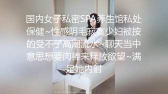 国内女子私密SPA养生馆私处保健~性感阴毛寂寞少妇被按的受不了高潮流水~聊天当中意思想要肉棒来释放欲望~满足她内射