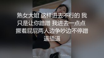 熟女大姐 这样进去不行的 我只是让你蹭蹭 我进去一点点 撅着屁屁两人边争吵边不停蹭逼插逼