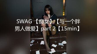 SWAG 【痴女】【与一个胖男人做爱】part 2【15min】