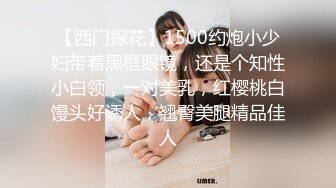 【西门探花】1500约炮小少妇带着黑框眼镜，还是个知性小白领，一对美乳，红樱桃白馒头好诱人，翘臀美腿精品佳人