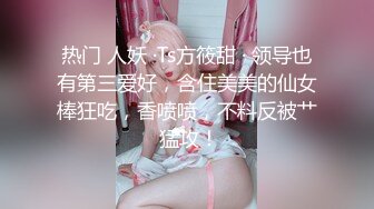 热门 人妖 ·Ts方筱甜 · 领导也有第三爱好，含住美美的仙女棒狂吃，香喷喷，不料反被艹 猛攻！