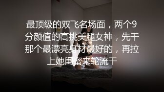 最顶级的双飞名场面，两个9分颜值的高挑美腿女神，先干那个最漂亮身材最好的，再拉上她闺蜜来轮流干