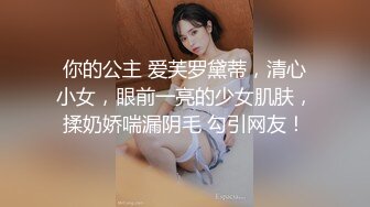 你的公主 爱芙罗黛蒂，清心小女，眼前一亮的少女肌肤，揉奶娇喘漏阴毛 勾引网友！