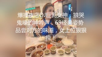 爆操夜店DJ巨乳女神，狼哭鬼嚎的呻吟声，69经典姿势 品尝对方的味道，女上位狠狠操！