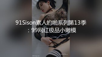 91Sison素人約啪系列第13季：99网红极品小嫩模