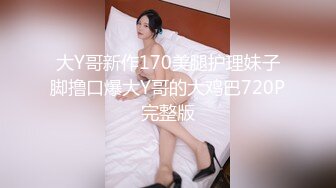 大Y哥新作170美腿护理妹子脚撸口爆大Y哥的大鸡巴720P完整版