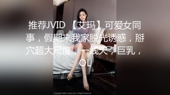 推荐JVID 【艾玛】可爱女同事，假期来我家脱光诱惑，掰穴超大尺度，一线天，巨乳，OL