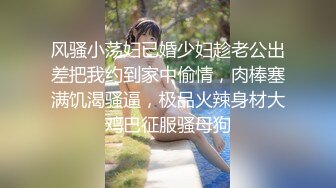 风骚小荡妇已婚少妇趁老公出差把我约到家中偷情，肉棒塞满饥渴骚逼，极品火辣身材大鸡巴征服骚母狗