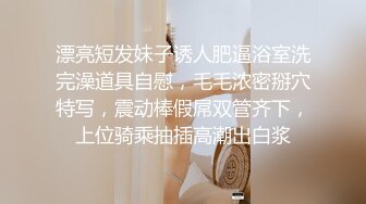 漂亮短发妹子诱人肥逼浴室洗完澡道具自慰，毛毛浓密掰穴特写，震动棒假屌双管齐下，上位骑乘抽插高潮出白浆