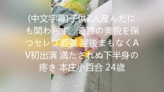 (中文字幕)子供2人産んだにも関わらず、奇跡の美貌を保つセレブ若妻 産後まもなくAV初出演 満たされぬ下半身の疼き 本庄小百合 24歳